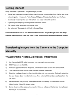 Page 64Downloaded from www.Manualslib.com manuals search engine  63 
Getting Started! 
Using the Vivitar Experience™ Image Manager you can: 
 Upload and manage photos and videos to and from the most popular photo sharing and social 
networking sites - Facebook, Flickr, Picasa, MySpace, Photobucket, Twitter and YouTube  
 Seamlessly transfer photos and videos from one social network to another 
 Organize your images by creating offline and online albums  
 Edit images using automatic and manual tools  
 Use...