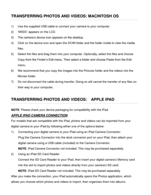 Page 65Downloaded from www.Manualslib.com manuals search engine  64 
TRANSFERRING PHOTOS AND VIDEOS: MACINTOSH OS 
1) Use the supplied USB cable to connect your camera to your computer.  
2) ‘MSDC’ appears on the LCD. 
3) The camera’s device icon appears on the desktop. 
4) Click on the device icon and open the DCIM folder and the folder inside to view the media 
files. 
5) Select the files and drag them into your computer. Optionally, select the files and choose 
Copy from the Finder’s Edit menu. Then select a...