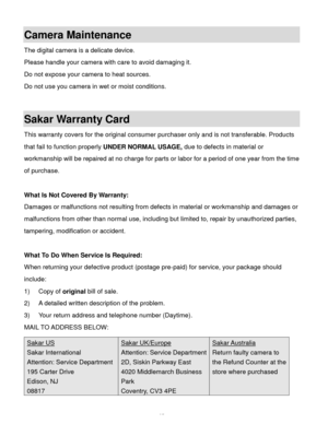 Page 66Downloaded from www.Manualslib.com manuals search engine  65 
Camera Maintenance 
The digital camera is a delicate device.  
Please handle your camera with care to avoid damaging it. 
Do not expose your camera to heat sources. 
Do not use you camera in wet or moist conditions. 
 
Sakar Warranty Card 
This warranty covers for the original consumer purchaser only and is not transferable. Products 
that fail to function properly UNDER NORMAL USAGE, due to defects in material or 
workmanship will be repaired...