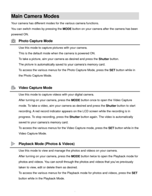 Page 9Downloaded from www.Manualslib.com manuals search engine  8 
Main Camera Modes 
Your camera has different modes for the various camera functions. 
You can switch modes by pressing the MODE button on your camera after the camera has been 
powered ON. 
 Photo Capture Mode 
 Use this mode to capture pictures with your camera. 
This is the default mode when the camera is powered ON. 
To take a picture, aim your camera as desired and press the Shutter button. 
The picture is automatically saved to your...