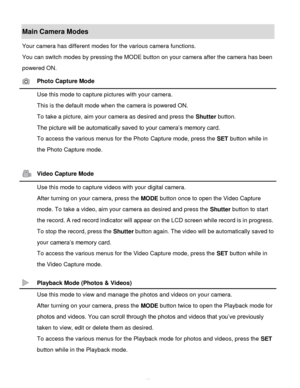 Page 11Downloaded from www.Manualslib.com manuals search engine  10 
Main Camera Modes 
Your camera has different modes for the various camera functions. 
You can switch modes by pressing the MODE button on your camera after the camera has been 
powered ON. 
 Photo Capture Mode 
 Use this mode to capture pictures with your camera. 
This is the default mode when the camera is powered ON. 
To take a picture, aim your camera as desired and press the Shutter button. 
The picture will be automatically saved to your...