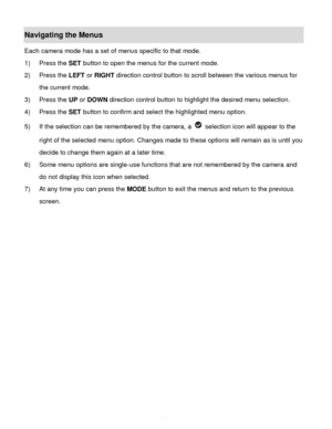 Page 15Downloaded from www.Manualslib.com manuals search engine  14 
Navigating the Menus 
Each camera mode has a set of menus specific to that mode.  
1) Press the SET button to open the menus for the current mode. 
2) Press the LEFT or RIGHT direction control button to scroll between the various menus for 
the current mode.  
3) Press the UP or DOWN direction control button to highlight the desired menu selection. 
4) Press the SET button to confirm and select the highlighted menu option. 
5) If the selection...