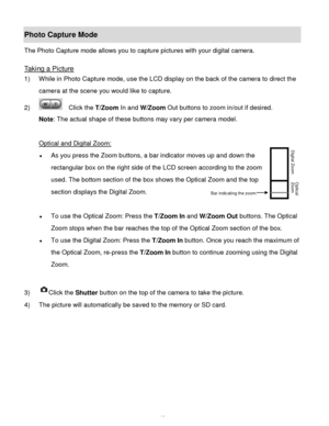 Page 16Downloaded from www.Manualslib.com manuals search engine  15 
Photo Capture Mode 
The Photo Capture mode allows you to capture pictures with your digital camera. 
 
Taking a Picture 
1) While in Photo Capture mode, use the LCD display on the back of the camera to direct the 
camera at the scene you would like to capture. 
2)   Click the T/Zoom In and W/Zoom Out buttons to zoom in/out if desired. 
Note: The actual shape of these buttons may vary per camera model. 
 
Optical and Digital Zoom: 
 As you...