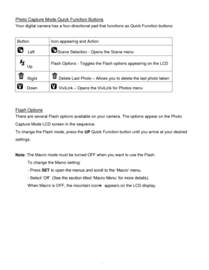 Page 17Downloaded from www.Manualslib.com manuals search engine  16 
Photo Capture Mode Quick Function Buttons 
Your digital camera has a four-directional pad that functions as Quick Function buttons:  
 
Button Icon appearing and Action 
  Left Scene Selection - Opens the Scene menu 
Up Flash Options - Toggles the Flash options appearing on the LCD 
 Right Delete Last Photo – Allows you to delete the last photo taken 
  Down  ViviLink – Opens the ViviLink for Photos menu 
 
 
 
Flash Options 
There are several...
