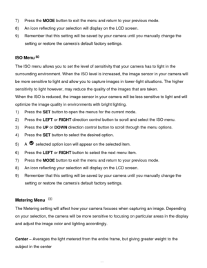 Page 27Downloaded from www.Manualslib.com manuals search engine  26 
7) Press the MODE button to exit the menu and return to your previous mode. 
8) An icon reflecting your selection will display on the LCD screen. 
9) Remember that this setting will be saved by your camera until you manually change the 
setting or restore the camera‟s default factory settings. 
 
ISO Menu 
The ISO menu allows you to set the level of sensitivity that your camera has to light in the 
surrounding environment. When the ISO level...