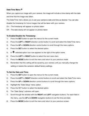 Page 29Downloaded from www.Manualslib.com manuals search engine  28 
Date/Time Menu 
When you capture an image with your camera, the image will include a time stamp with the date 
and time that the image was taken. 
The Date/Time menu allows you to set your camera‟s date and time as desired. You can also 
disable the timestamp for future images that will be taken with your camera. 
On – The timestamp will appear on photos taken 
Off – The date stamp will not appear on photos taken 
 
To Enable/Disable the...