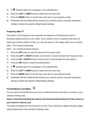 Page 31Downloaded from www.Manualslib.com manuals search engine  30 
5) A  selected option icon will appear on the selected item.   
6) Press the LEFT or RIGHT button to select the next menu item. 
7) Press the MODE button to exit the menu and return to your previous mode. 
8) Remember that this setting will be saved by your camera until you manually change the 
setting or restore the camera‟s default factory settings. 
 
Frequency Menu 
The options in the Frequency menu represent the frequency of the...