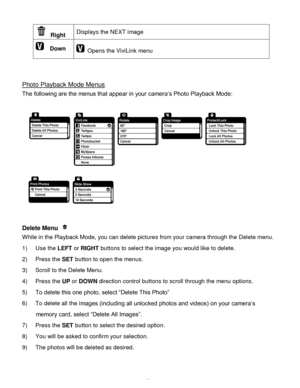 Page 34Downloaded from www.Manualslib.com manuals search engine  33 
 Right Displays the NEXT image 
  Down  Opens the ViviLink menu  
 
 
 
Photo Playback Mode Menus 
The following are the menus that appear in your camera‟s Photo Playback Mode: 
 
  
 
Delete Menu  
While in the Playback Mode, you can delete pictures from your camera through the Delete menu. 
1) Use the LEFT or RIGHT buttons to select the image you would like to delete. 
2) Press the SET button to open the menus. 
3) Scroll to the Delete Menu....