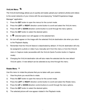 Page 35Downloaded from www.Manualslib.com manuals search engine  34 
ViviLink Menu  
The ViviLink technology allows you to quickly and easily upload your camera‟s photos and videos 
to the social networks of your choice with the accompanying “Vivitar® Experience Image 
Manager” application.  
1) Press the SET button to open the menus for the current mode. 
2) Press the LEFT or RIGHT direction control button to scroll and select the ViviLink menu. 
3) Press the UP or DOWN direction control button to scroll...