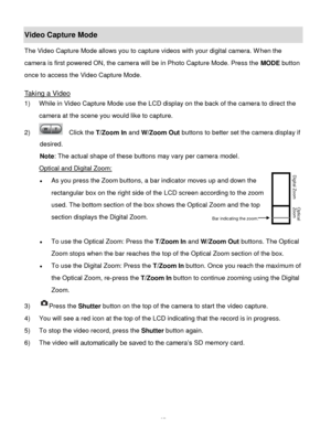 Page 38Downloaded from www.Manualslib.com manuals search engine  37 
Video Capture Mode 
The Video Capture Mode allows you to capture videos with your digital camera. When the 
camera is first powered ON, the camera will be in Photo Capture Mode. Press the MODE button 
once to access the Video Capture Mode. 
 
Taking a Video 
1) While in Video Capture Mode use the LCD display on the back of the camera to direct the 
camera at the scene you would like to capture. 
2)   Click the T/Zoom In and W/Zoom Out buttons...