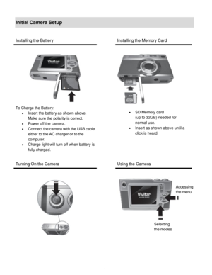 Page 5Downloaded from www.Manualslib.com manuals search engine  4 
Initial Camera Setup 
 
Installing the Battery  Installing the Memory Card 
 
 
To Charge the Battery:  
 Insert the battery as shown above. 
Make sure the polarity is correct.  
 Power off the camera.  
 Connect the camera with the USB cable 
either to the AC charger or to the 
computer. 
 Charge light will turn off when battery is 
fully charged.  
  
 
 
Turning On the Camera  Using the Camera 
 
 
 
 
   
 
 
 
 
 SD Memory card  
(up...