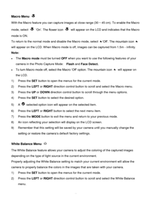 Page 43Downloaded from www.Manualslib.com manuals search engine  42 
Macro Menu  
With the Macro feature you can capture images at close range (30 ~ 45 cm). To enable the Macro 
mode, select  „On‟. The flower icon  will appear on the LCD and indicates that the Macro 
mode is ON. 
To return to the normal mode and disable the Macro mode, select „Off‟. The mountain icon  
will appear on the LCD. When Macro mode is off, images can be captured from 1.5m - infinity. 
Note: 
 The Macro mode must be turned OFF when...