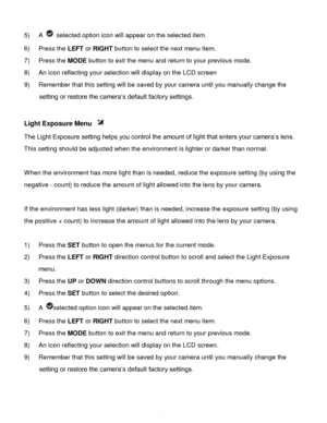Page 45Downloaded from www.Manualslib.com manuals search engine  44 
5) A  selected option icon will appear on the selected item. 
6) Press the LEFT or RIGHT button to select the next menu item.   
7) Press the MODE button to exit the menu and return to your previous mode. 
8) An icon reflecting your selection will display on the LCD screen  
9) Remember that this setting will be saved by your camera until you manually change the 
setting or restore the camera‟s default factory settings. 
 
Light Exposure Menu...