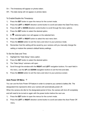 Page 48Downloaded from www.Manualslib.com manuals search engine  47 
On – The timestamp will appear on photos taken. 
Off – The date stamp will not appear on photos taken. 
 
To Enable/Disable the Timestamp:  
1) Press the SET button to open the menus for the current mode. 
2) Press the LEFT or RIGHT direction control button to scroll and select the Date/Time menu. 
3) Press the UP or DOWN direction control button to scroll through the menu options.  
4) Press the SET button to select the desired option. 
5) A...