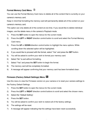 Page 50Downloaded from www.Manualslib.com manuals search engine  49 
Format Memory Card Menu  
You can use the Format Memory Card menu to delete all of the content that is currently on your 
camera‟s memory card. 
Keep in mind that formatting the memory card will permanently delete all of the content on your 
camera‟s memory card.  
This option can only delete all of the content at one time. If you would like to delete individual 
images, use the delete menu in the camera‟s Playback mode. 
1) Press the SET...