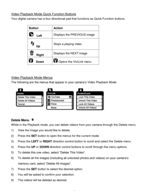 Page 52Downloaded from www.Manualslib.com manuals search engine  51 
Video Playback Mode Quick Function Buttons 
Your digital camera has a four-directional pad that functions as Quick Function buttons.  
 
Button Action 
  Left Displays the PREVIOUS image 
Up Stops a playing video 
 Right Displays the NEXT image 
  Down  Opens the ViviLink menu 
 
 
Video Playback Mode Menus 
The following are the menus that appear in your camera‟s Video Playback Mode: 
 
Delete Menu  
While in the Playback mode, you can delete...