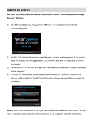 Page 54Downloaded from www.Manualslib.com manuals search engine  53 
Installing the Software 
You must be connected to the Internet to install and run the “Vivitar® Experience Image 
Manager” Software. 
 
1) Insert the installation CD into your CD-ROM drive. The installation screen should 
automatically open.  
  
2) On PC: The “Vivitar® Experience Image Manager” Installer window appears. If the window 
does not appear, open the application‟s CD/DVD drive and click on “Setup.exe” to launch 
the installer. 
3)...