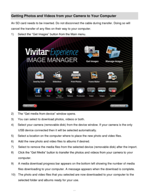 Page 56Downloaded from www.Manualslib.com manuals search engine  55 
Getting Photos and Videos from your Camera to Your Computer 
An SD card needs to be inserted. Do not disconnect the cable during transfer. Doing so will 
cancel the transfer of any files on their way to your computer. 
1) Select the “Get Images” button from the Main menu. 
 
2) The “Get media from device” window opens. 
3) You can select to download photos, videos or both. 
4) Select your camera (removable disk) from the device window. If your...