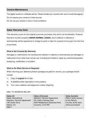 Page 59Downloaded from www.Manualslib.com manuals search engine  58 
Camera Maintenance 
The digital camera is a delicate device. Please handle your camera with care to avoid damaging it. 
Do not expose your camera to heat sources. 
Do not use you camera in wet or moist conditions. 
 
Sakar Warranty Card 
This warranty covers for the original consumer purchaser only and is not transferable. Products 
that fail to function properly UNDER NORMAL USAGE, due to defects in material or 
workmanship will be repaired...