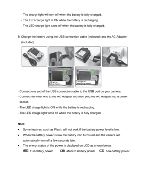 Page 7Downloaded from www.Manualslib.com manuals search engine  6 
- The charge light will turn off when the battery is fully charged. 
- The LED charge light is ON while the battery is recharging. 
- The LED charge light turns off when the battery is fully charged. 
 
B. Charge the battery using the USB connection cable (included) and the AC Adapter 
(included). 
 
- Connect one end of the USB connection cable to the USB port on your camera. 
- Connect the other end to the AC Adapter and then plug the AC...