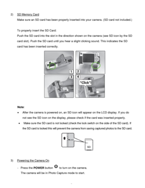 Page 8Downloaded from www.Manualslib.com manuals search engine  7 
2) SD Memory Card 
Make sure an SD card has been properly inserted into your camera. (SD card not included.) 
 
To properly insert the SD Card:  
Push the SD card into the slot in the direction shown on the camera (see SD icon by the SD 
card slot). Push the SD card until you hear a slight clicking sound. This indicates the SD 
card has been inserted correctly.  
 
 
Note:  
 After the camera is powered on, an SD icon will appear on the LCD...