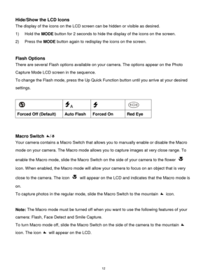 Page 13 12 
Hide/Show the LCD Icons 
The display of the icons on the LCD screen can be hidden or visible as desired. 
1) Hold the MODE button for 2 seconds to hide the display of the icons on the screen. 
2) Press the MODE button again to redisplay the icons on the screen.  
 
 
Flash Options 
There are several Flash options available on your camera. The options appear on the Photo 
Capture Mode LCD screen in the sequence.  
To change the Flash mode, press the Up Quick Function button until you arrive at your...