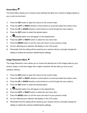 Page 15 14 
Scene Menu 
The Scene Menu allows you to choose scene settings that allow your camera to adapt properly to 
your current environment. 
 
1) Press the SET button to open the menus for the current mode. 
2) Press the LEFT or RIGHT direction control buttons to scroll and select the chosen menu. 
3) Press the UP or DOWN direction control buttons to scroll through the menu options.  
4) Press the SET button to select the desired option. 
5) A selected option icon will appear on the selected item.   
6)...