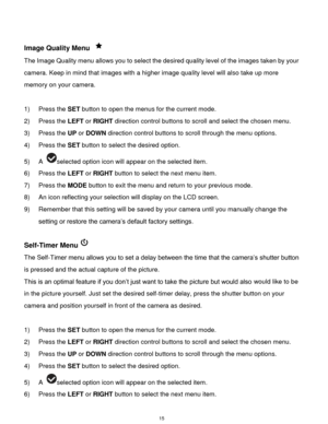 Page 16 15 
 
Image Quality Menu  
The Image Quality menu allows you to select the desired quality level of the images taken by your 
camera. Keep in mind that images with a higher image quality level will also take up more 
memory on your camera. 
 
1) Press the SET button to open the menus for the current mode. 
2) Press the LEFT or RIGHT direction control buttons to scroll and select the chosen menu. 
3) Press the UP or DOWN direction control buttons to scroll through the menu options.  
4) Press the SET...