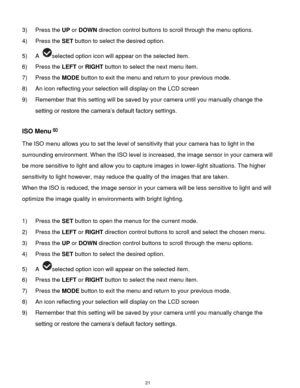 Page 22 21 
3) Press the UP or DOWN direction control buttons to scroll through the menu options.  
4) Press the SET button to select the desired option. 
5) A selected option icon will appear on the selected item.   
6) Press the LEFT or RIGHT button to select the next menu item. 
7) Press the MODE button to exit the menu and return to your previous mode. 
8) An icon reflecting your selection will display on the LCD screen  
9) Remember that this setting will be saved by your camera until you manually change...