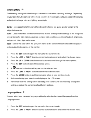 Page 23 22 
Metering Menu  
The Metering setting will affect how your camera focuses when capturing an image. Depending 
on your selection, the camera will be more sensitive to focusing on particular areas in the display 
and adjust the image color and lighting accordingly. 
 
Center – Averages the light metered from the entire frame, but giving greater weight to the 
subjectin the center 
Multi – Used in standard conditions the camera divides and adjusts the settings of the image into 
several zones for light...
