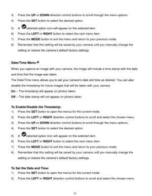 Page 24 23 
3) Press the UP or DOWN direction control buttons to scroll through the menu options.  
4) Press the SET button to select the desired option. 
5) A selected option icon will appear on the selected item.   
6) Press the LEFT or RIGHT button to select the next menu item. 
7) Press the MODE button to exit the menu and return to your previous mode. 
8) Remember that this setting will be saved by your camera until you manually change the 
setting or restore the camera‟s default factory settings....