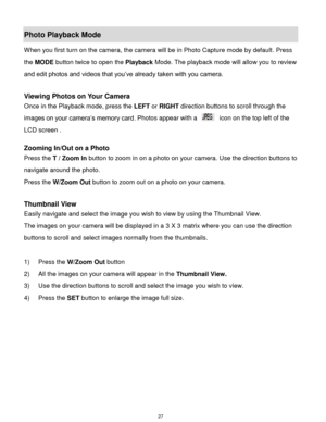 Page 28 27 
Photo Playback Mode  
When you first turn on the camera, the camera will be in Photo Capture mode by default. Press 
the MODE button twice to open the Playback Mode. The playback mode will allow you to review 
and edit photos and videos that you‟ve already taken with you camera. 
 
Viewing Photos on Your Camera 
Once in the Playback mode, press the LEFT or RIGHT direction buttons to scroll through the 
images on your camera‟s memory card. Photos appear with a  icon on the top left of the 
LCD screen...