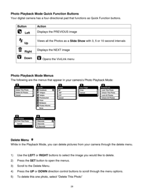 Page 29 28 
Photo Playback Mode Quick Function Buttons 
Your digital camera has a four-directional pad that functions as Quick Function buttons.  
 
Button Action 
  Left Displays the PREVIOUS image 
Up Views all the Photos as a Slide Show with 3, 5 or 10 second intervals 
 Right Displays the NEXT image 
  Down  Opens the ViviLink menu  
 
 
 
Photo Playback Mode Menus 
The following are the menus that appear in your camera‟s Photo Playback Mode: 
  
 
Delete Menu  
While in the Playback Mode, you can delete...