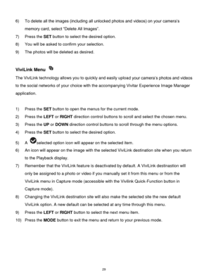 Page 30 29 
6) To delete all the images (including all unlocked photos and videos) on your camera‟s 
memory card, select “Delete All Images”. 
7) Press the SET button to select the desired option. 
8) You will be asked to confirm your selection. 
9) The photos will be deleted as desired. 
 
ViviLink Menu  
The ViviLink technology allows you to quickly and easily upload your camera‟s photos and videos 
to the social networks of your choice with the accompanying Vivitar Experience Image Manager 
application....