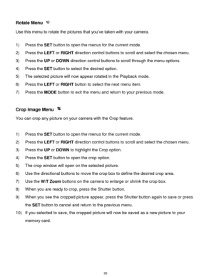 Page 31 30 
Rotate Menu  
Use this menu to rotate the pictures that you‟ve taken with your camera. 
 
1) Press the SET button to open the menus for the current mode. 
2) Press the LEFT or RIGHT direction control buttons to scroll and select the chosen menu. 
3) Press the UP or DOWN direction control buttons to scroll through the menu options.  
4) Press the SET button to select the desired option. 
5) The selected picture will now appear rotated in the Playback mode. 
6) Press the LEFT or RIGHT button to select...