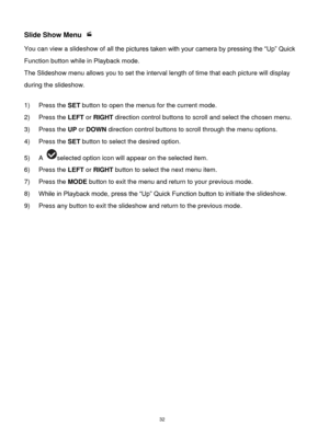 Page 33 32 
Slide Show Menu  
You can view a slideshow of all the pictures taken with your camera by pressing the “Up” Quick 
Function button while in Playback mode. 
The Slideshow menu allows you to set the interval length of time that each picture will display 
during the slideshow. 
 
1) Press the SET button to open the menus for the current mode. 
2) Press the LEFT or RIGHT direction control buttons to scroll and select the chosen menu. 
3) Press the UP or DOWN direction control buttons to scroll through...