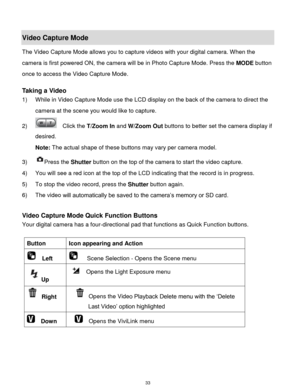 Page 34 33 
Video Capture Mode 
The Video Capture Mode allows you to capture videos with your digital camera. When the 
camera is first powered ON, the camera will be in Photo Capture Mode. Press the MODE button 
once to access the Video Capture Mode. 
 
Taking a Video 
1) While in Video Capture Mode use the LCD display on the back of the camera to direct the 
camera at the scene you would like to capture. 
2)   Click the T/Zoom In and W/Zoom Out buttons to better set the camera display if 
desired. 
Note: The...