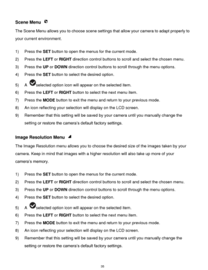 Page 36 35 
Scene Menu  
The Scene Menu allows you to choose scene settings that allow your camera to adapt properly to 
your current environment.  
 
1) Press the SET button to open the menus for the current mode. 
2) Press the LEFT or RIGHT direction control buttons to scroll and select the chosen menu. 
3) Press the UP or DOWN direction control buttons to scroll through the menu options.  
4) Press the SET button to select the desired option. 
5) A selected option icon will appear on the selected item. 
6)...
