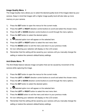 Page 37 36 
 
Image Quality Menu  
The Image Quality menu allows you to select the desired quality level of the images taken by your 
camera. Keep in mind that images with a higher image quality level will also take up more 
memory on your camera. 
 
1) Press the SET button to open the menus for the current mode. 
2) Press the LEFT or RIGHT direction control buttons to scroll and select the chosen menu. 
3) Press the UP or DOWN direction control buttons to scroll through the menu options.  
4) Press the SET...