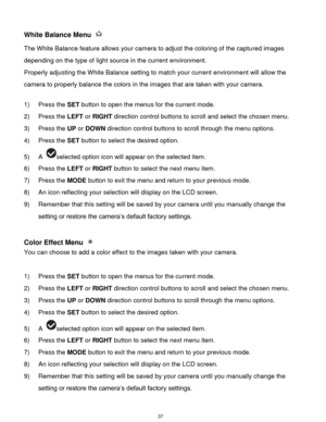 Page 38 37 
White Balance Menu  
The White Balance feature allows your camera to adjust the coloring of the captured images 
depending on the type of light source in the current environment.  
Properly adjusting the White Balance setting to match your current environment will allow the 
camera to properly balance the colors in the images that are taken with your camera. 
 
1) Press the SET button to open the menus for the current mode. 
2) Press the LEFT or RIGHT direction control buttons to scroll and select...