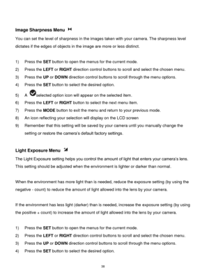 Page 39 38 
 
Image Sharpness Menu  
You can set the level of sharpness in the images taken with your camera. The sharpness level 
dictates if the edges of objects in the image are more or less distinct. 
 
1) Press the SET button to open the menus for the current mode. 
2) Press the LEFT or RIGHT direction control buttons to scroll and select the chosen menu. 
3) Press the UP or DOWN direction control buttons to scroll through the menu options.  
4) Press the SET button to select the desired option. 
5) A...