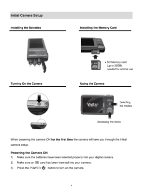 Page 5 4 
Initial Camera Setup 
 
When powering the camera ON for the first time the camera will take you through the initial 
camera setup.  
 
Powering the Camera ON 
1) Make sure the batteries have been inserted properly into your digital camera.  
2) Make sure an SD card has been inserted into your camera. 
3) Press the POWER     button to turn on the camera. 
 
Installing the Batteries  Installing the Memory Card 
 
 
  
 
 
Turning On the Camera  Using the Camera 
 
 
 
  
 
 
 
 
 SD Memory card  
(up...