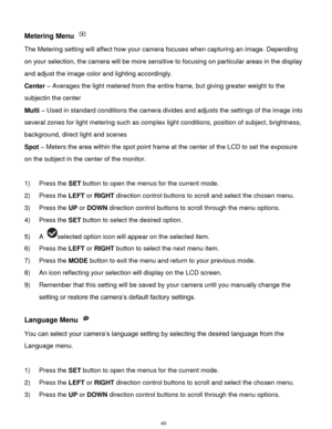 Page 41 40 
Metering Menu  
The Metering setting will affect how your camera focuses when capturing an image. Depending 
on your selection, the camera will be more sensitive to focusing on particular areas in the display 
and adjust the image color and lighting accordingly. 
Center – Averages the light metered from the entire frame, but giving greater weight to the 
subjectin the center 
Multi – Used in standard conditions the camera divides and adjusts the settings of the image into 
several zones for light...