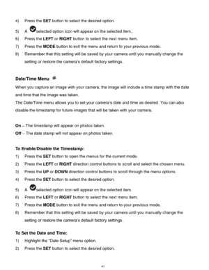 Page 42 41 
4) Press the SET button to select the desired option. 
5) A selected option icon will appear on the selected item. 
6) Press the LEFT or RIGHT button to select the next menu item.   
7) Press the MODE button to exit the menu and return to your previous mode. 
8) Remember that this setting will be saved by your camera until you manually change the 
setting or restore the camera‟s default factory settings. 
 
Date/Time Menu  
When you capture an image with your camera, the image will include a time...