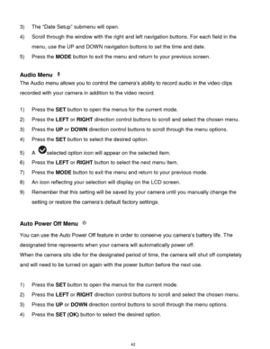 Page 43 42 
3) The “Date Setup” submenu will open. 
4) Scroll through the window with the right and left navigation buttons. For each field in the 
menu, use the UP and DOWN navigation buttons to set the time and date. 
5) Press the MODE button to exit the menu and return to your previous screen. 
 
Audio Menu  
The Audio menu allows you to control the camera‟s ability to record audio in the video clips 
recorded with your camera in addition to the video record. 
 
1) Press the SET button to open the menus for...