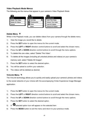 Page 47 46 
Video Playback Mode Menus 
The following are the menus that appear in your camera‟s Video Playback Mode: 
 
Delete Menu  
While in the Playback mode, you can delete videos from your camera through the delete menu. 
1) View the image you would like to delete. 
2) Press the SET button to open the menus for the current mode. 
3) Press the LEFT or RIGHT direction control buttons to scroll and select the chosen menu. 
4) Press the UP or DOWN direction control buttons to scroll through the menu options....