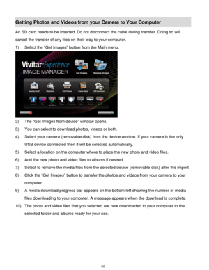 Page 51 50 
Getting Photos and Videos from your Camera to Your Computer 
An SD card needs to be inserted. Do not disconnect the cable during transfer. Doing so will 
cancel the transfer of any files on their way to your computer. 
1) Select the “Get Images” button from the Main menu. 
 
2) The “Get Images from device” window opens. 
3) You can select to download photos, videos or both. 
4) Select your camera (removable disk) from the device window. If your camera is the only 
USB device connected then it will...