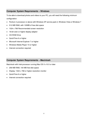 Page 9 8 
Computer System Requirements – Windows  
To be able to download photos and videos to your PC, you will need the following minimum 
configuration:  
 Pentium 4 processor or above with Windows XP service pack 2, Windows Vista or Windows 7 
 512 MB RAM, with 100MB of free disk space  
 1024 x 768 Recommended screen resolution  
 16-bit color or higher display adaptor  
 CD-ROM Drive  
 QuickTime 6 or higher  
 Microsoft Internet Explorer 7 or higher  
 Windows Media Player 10 or higher  
...