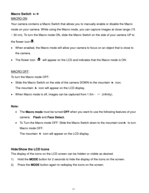 Page 18 17 
Macro Switch / 
MACRO ON:  
Your camera contains a Macro Switch that allows you to manually enable or disable the Macro 
mode on your camera. While using the Macro mode, you can capture images at close range (15 
~ 30 cm). To turn the Macro mode ON, slide the Macro Switch on the side of your camera UP to 
the flower icon.  
 When enabled, the Macro mode will allow your camera to focus on an object that is close to 
the camera.  
 The flower icon  will appear on the LCD and indicates that the Macro...