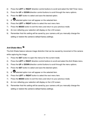 Page 22 21 
2) Press the LEFT or RIGHT direction control buttons to scroll and select the Self-Timer menu. 
3) Press the UP or DOWN direction control buttons to scroll through the menu options.  
4) Press the SET button to select and save the desired option. 
5) A selected option icon will appear on the selected item. 
6) Press the LEFT or RIGHT button to select the next menu item. 
7) Press the MODE button to exit the menu and return to your previous mode. 
8) An icon reflecting your selection will display on...